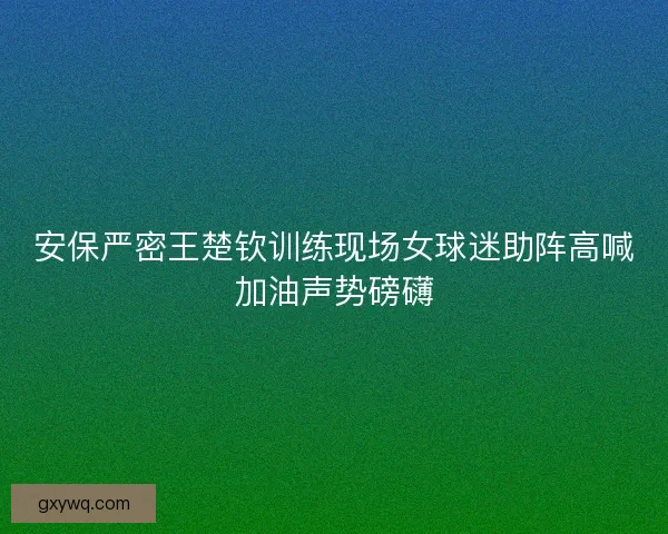 安保严密王楚钦训练现场女球迷助阵高喊加油声势磅礴