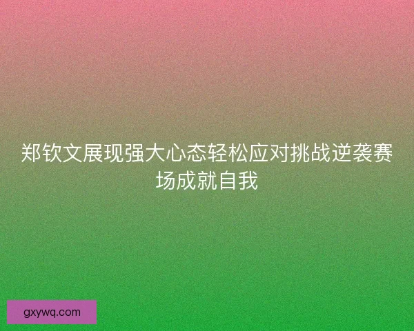 郑钦文展现强大心态轻松应对挑战逆袭赛场成就自我