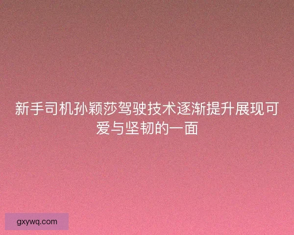 新手司机孙颖莎驾驶技术逐渐提升展现可爱与坚韧的一面