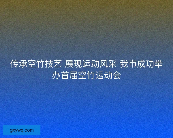 传承空竹技艺 展现运动风采 我市成功举办首届空竹运动会
